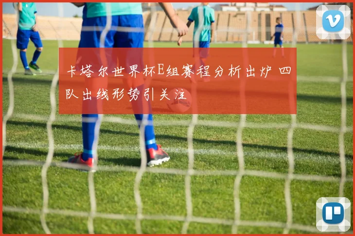 卡塔尔世界杯E组赛程分析出炉 四队出线形势引关注