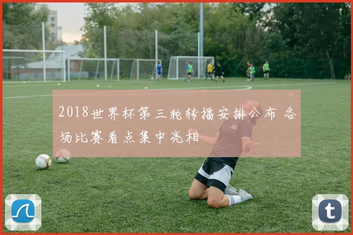 2018世界杯第三轮转播安排公布 各场比赛看点集中亮相