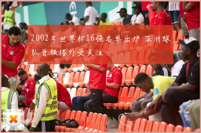 2002年世界杯16强名单出炉 亚洲球队晋级格外受关注