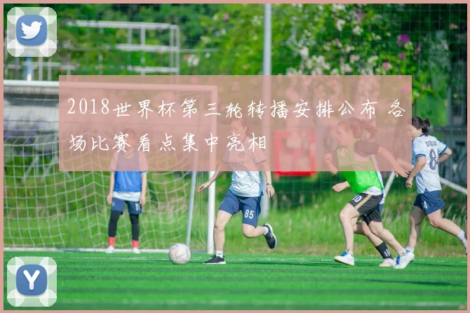 2018世界杯第三轮转播安排公布 各场比赛看点集中亮相