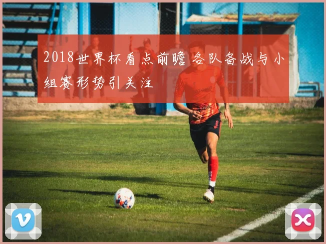 2018世界杯看点前瞻 各队备战与小组赛形势引关注