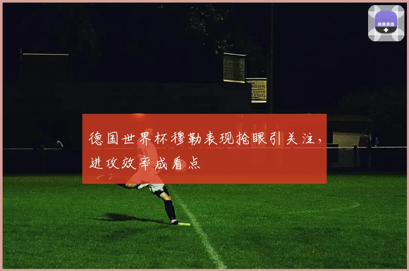 德国世界杯穆勒表现抢眼引关注，进攻效率成看点
