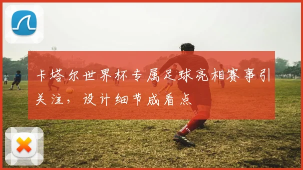 卡塔尔世界杯专属足球亮相赛事引关注，设计细节成看点